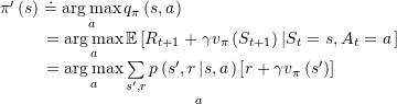 \[\begin{array}{l}{\rm{\pi '}}\left( s \right) \buildrel\textstyle.\over= \mathop {\arg \max }\limits_a {q_{\rm{\pi }}}\left( {s,a} \right)\\\;\;{\kern 1pt} {\kern 1pt} {\kern 1pt} {\kern 1pt} {\kern 1pt} {\kern 1pt} {\kern 1pt} {\kern 1pt} {\kern 1pt} {\kern 1pt} {\kern 1pt} {\kern 1pt} {\kern 1pt} {\kern 1pt} {\kern 1pt} {\kern 1pt} {\kern 1pt} {\kern 1pt} {\kern 1pt} {\kern 1pt} = \mathop {\arg \max }\limits_a \mathbb{E}\left[ {{R_{t + 1}} + \gamma {v_{\rm{\pi }}}\left( {{S_{t + 1}}} \right)\left| {{S_t} = s,{A_t} = a} \right.} \right]\\\;\;{\kern 1pt} {\kern 1pt} {\kern 1pt} {\kern 1pt} {\kern 1pt} {\kern 1pt} {\kern 1pt} {\kern 1pt} {\kern 1pt} {\kern 1pt} {\kern 1pt} {\kern 1pt} {\kern 1pt} {\kern 1pt} {\kern 1pt} {\kern 1pt} {\kern 1pt} {\kern 1pt} {\kern 1pt} {\kern 1pt} = \mathop {\mathop {\arg \max }\limits_a \sum\limits_{s',r} {p\left( {s',r\left| {s,a} \right.} \right)\left[ {r + \gamma {v_{\rm{\pi }}}\left( {s'} \right)} \right]} }\limits_a \end{array}\]