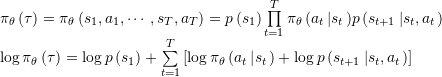 \[\begin{array}{l}{{\rm{\pi }}_\theta }\left( \tau \right) = {{\rm{\pi }}_\theta }\left( {{s_1},{a_1}, \cdots ,{s_T},{a_T}} \right) = p\left( {{s_1}} \right)\prod\limits_{t = 1}^T {{{\rm{\pi }}_\theta }\left( {{a_t}\left| {{s_t}} \right.} \right)} p\left( {{s_{t + 1}}\left| {{s_t},{a_t}} \right.} \right)\\\log {{\rm{\pi }}_\theta }\left( \tau \right) = \log p\left( {{s_1}} \right) + \sum\limits_{t = 1}^T {\left[ {\log {{\rm{\pi }}_\theta }\left( {{a_t}\left| {{s_t}} \right.} \right) + \log p\left( {{s_{t + 1}}\left| {{s_t},{a_t}} \right.} \right)} \right]} \end{array}\]