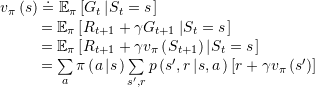 \[\begin{array}{l}{v_{\rm{\pi }}}\left( s \right) \buildrel\textstyle.\over= {\mathbb{E}_{\rm{\pi }}}\left[ {{G_t}\left| {{S_t} = s} \right.} \right]\\\;\;\;\;\;\;\;\;{\kern 1pt} = {\mathbb{E}_{\rm{\pi }}}\left[ {{R_{t + 1}} + \gamma {G_{t + 1}}\left| {{S_t} = s} \right.} \right]\\\;\;\;\;\;\;\;\;{\kern 1pt} = {\mathbb{E}_{\rm{\pi }}}\left[ {{R_{t + 1}} + \gamma {v_{\rm{\pi }}}\left( {{S_{t + 1}}} \right)\left| {{S_t} = s} \right.} \right]\\\;\;\;\;\;\;\;\;{\kern 1pt} = \sum\limits_a {{\rm{\pi }}\left( {a\left| s \right.} \right)} \sum\limits_{s',r} {p\left( {s',r\left| {s,a} \right.} \right)} \left[ {r + \gamma {v_{\rm{\pi }}}\left( {s'} \right)} \right]\end{array}\]